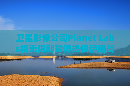 卫星影像公司Planet Labs将无限期暂停提供伊朗战区影像