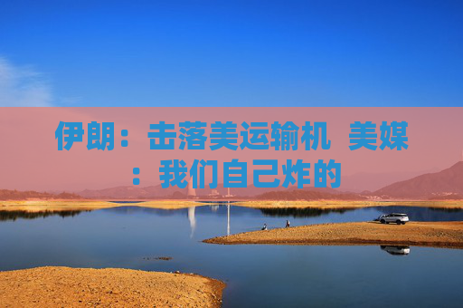 伊朗：击落美运输机  美媒：我们自己炸的