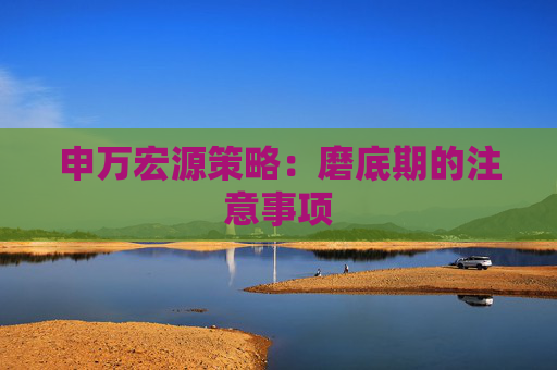 申万宏源策略：磨底期的注意事项
