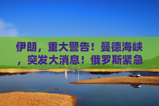 伊朗，重大警告！曼德海峡，突发大消息！俄罗斯紧急撤离198人