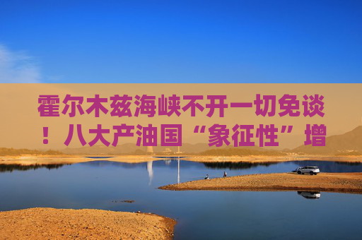 霍尔木兹海峡不开一切免谈！八大产油国“象征性”增产难解史上最大原油供应中断