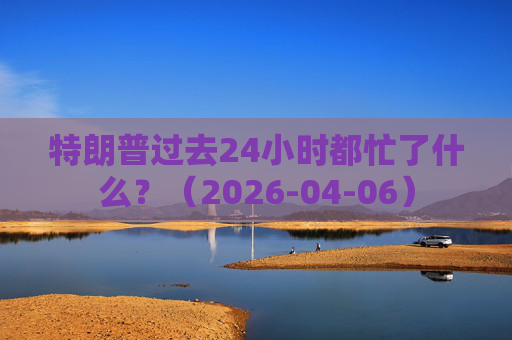 特朗普过去24小时都忙了什么？（2026-04-06）