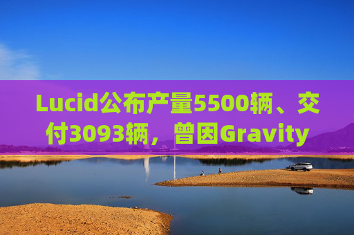 Lucid公布产量5500辆、交付3093辆，曾因Gravity车型生产受干扰29天
