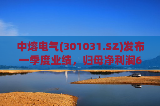 中熔电气(301031.SZ)发布一季度业绩，归母净利润6075.49万元，增长125.81%