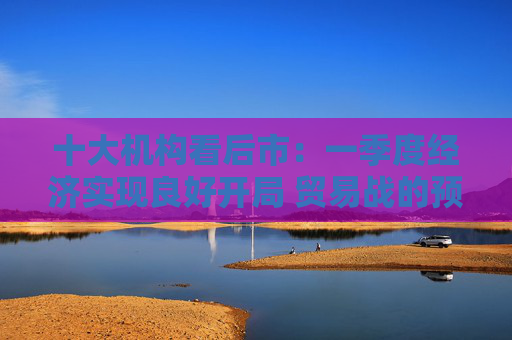 十大机构看后市：一季度经济实现良好开局 贸易战的预期回摆在即 中国的政策选项更多、能耗更久