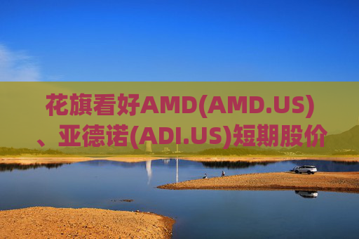 花旗看好AMD(AMD.US)、亚德诺(ADI.US)短期股价表现，并视苹果链为优质防御