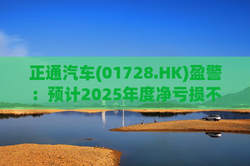 正通汽车(01728.HK)盈警：预计2025年度净亏损不超过25亿元