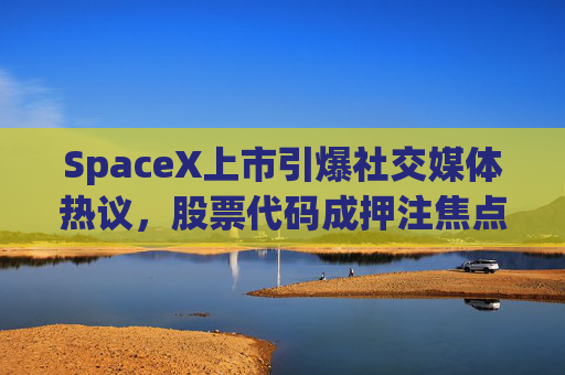 SpaceX上市引爆社交媒体热议，股票代码成押注焦点