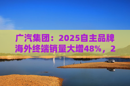 广汽集团：2025自主品牌海外终端销量大增48%，2026剑指25万辆销售目标