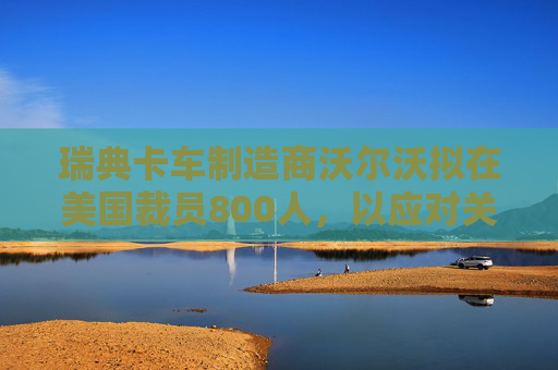 瑞典卡车制造商沃尔沃拟在美国裁员800人，以应对关税影响
