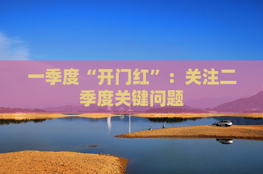 一季度“开门红”：关注二季度关键问题