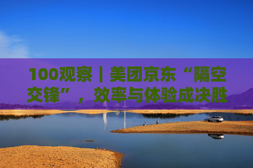 100观察｜美团京东“隔空交锋”，效率与体验成决胜关键