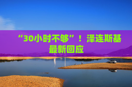 “30小时不够”！泽连斯基最新回应