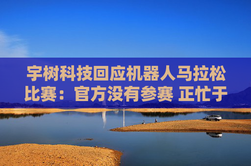 宇树科技回应机器人马拉松比赛：官方没有参赛 正忙于格斗直播