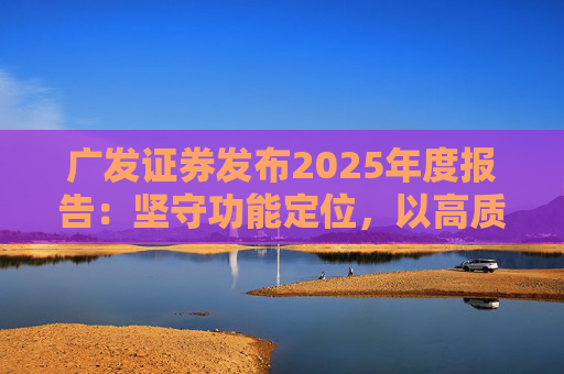 广发证券发布2025年度报告：坚守功能定位，以高质量发展服务国家战略