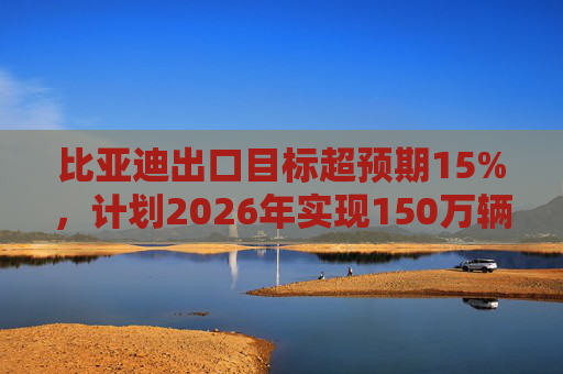 比亚迪出口目标超预期15%，计划2026年实现150万辆出口