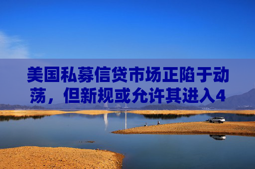 美国私募信贷市场正陷于动荡，但新规或允许其进入401K计划
