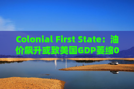 Colonial First State：油价飙升或致美国GDP萎缩0.5%