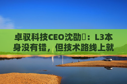 卓驭科技CEO沈劭劼：L3本身没有错，但技术路线上就是要从L2直接跨越到L4
