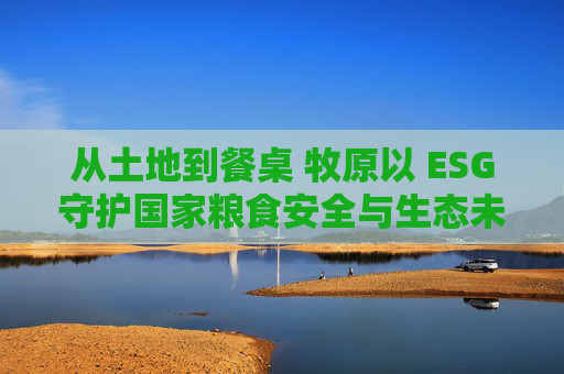 从土地到餐桌 牧原以 ESG守护国家粮食安全与生态未来