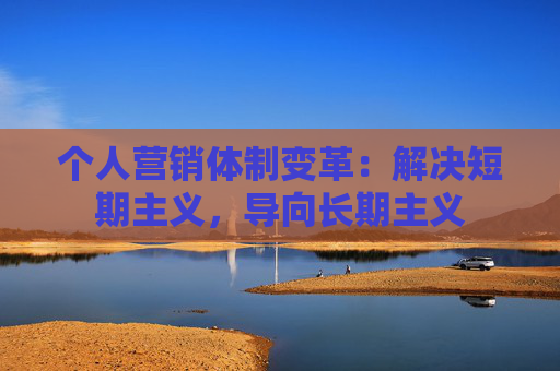 个人营销体制变革：解决短期主义，导向长期主义