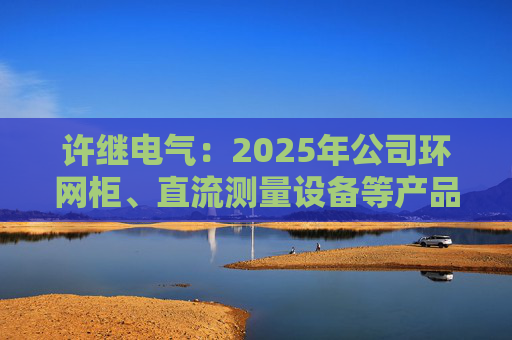 许继电气：2025年公司环网柜、直流测量设备等产品在沙特、西班牙、巴西等多国获新签订单