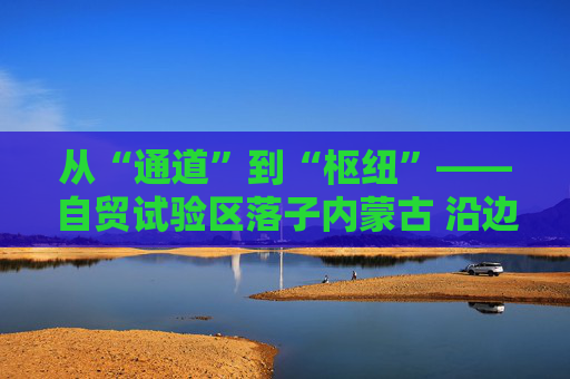 从“通道”到“枢纽”——自贸试验区落子内蒙古 沿边开放谱新篇