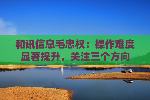 和讯信息毛忠权：操作难度显著提升，关注三个方向