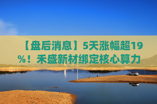 【盘后消息】5天涨幅超19%！禾盛新材绑定核心算力卡位AI Agent新时代