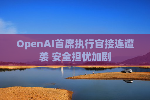 OpenAI首席执行官接连遭袭 安全担忧加剧