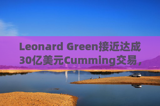 Leonard Green接近达成30亿美元Cumming交易，私募股权销售下降逾三分之一  第1张
