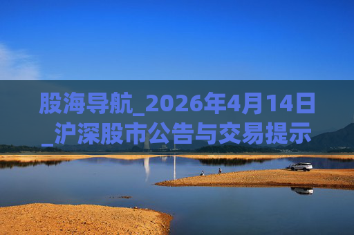 股海导航_2026年4月14日_沪深股市公告与交易提示