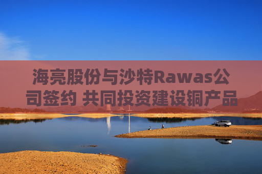 海亮股份与沙特Rawas公司签约 共同投资建设铜产品高端智造工厂 第1张 海亮股份与沙特Rawas公司签约 共同投资建设铜产品高端智造工厂 第1张