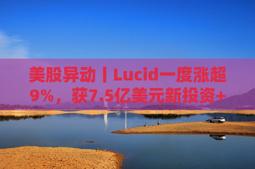 美股异动丨Lucid一度涨超9%，获7.5亿美元新投资+扩大与优步合作  第1张