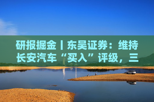 研报掘金丨东吴证券：维持长安汽车“买入”评级，三大计划稳步推进