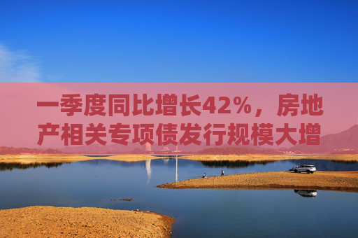 一季度同比增长42%，房地产相关专项债发行规模大增