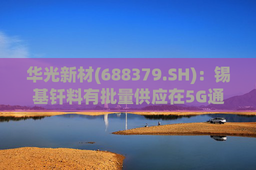 华光新材(688379.SH)：锡基钎料有批量供应在5G通信领域  第1张