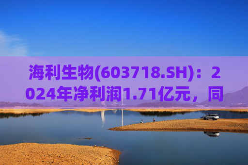 海利生物(603718.SH)：2024年净利润1.71亿元，同比增长172.28%