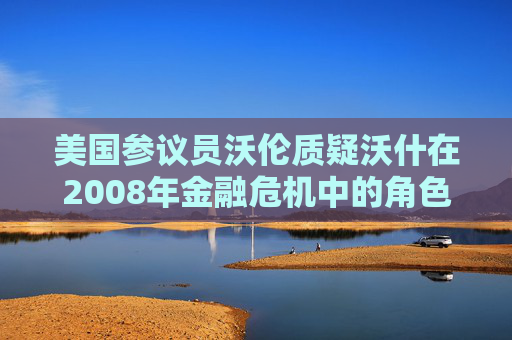 美国参议员沃伦质疑沃什在2008年金融危机中的角色