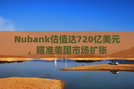Nubank估值达720亿美元，瞄准美国市场扩张