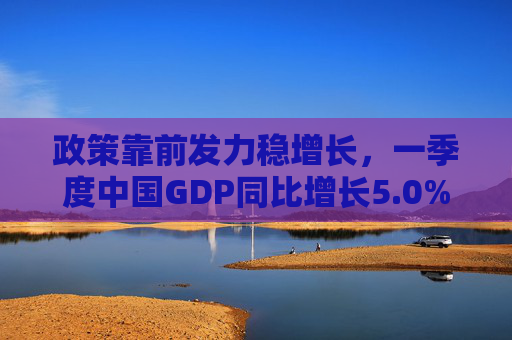 政策靠前发力稳增长，一季度中国GDP同比增长5.0%