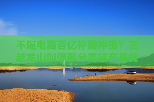 不堪电商百亿补贴冲击？古越龙山叫停部分高端产品线上销售，公司回应：是为进一步规范价格
