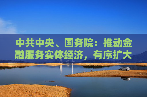 中共中央、国务院：推动金融服务实体经济，有序扩大金融开放