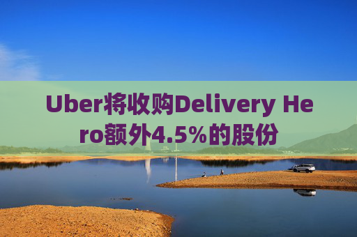 Uber将收购Delivery Hero额外4.5%的股份