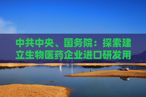 中共中央、国务院：探索建立生物医药企业进口研发用物品“白名单”制度