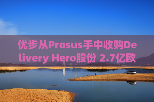优步从Prosus手中收购Delivery Hero股份 2.7亿欧元交易表明对配送领域的兴趣