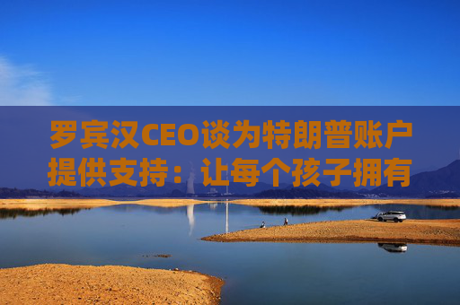 罗宾汉CEO谈为特朗普账户提供支持：让每个孩子拥有真正的所有权将改变世界