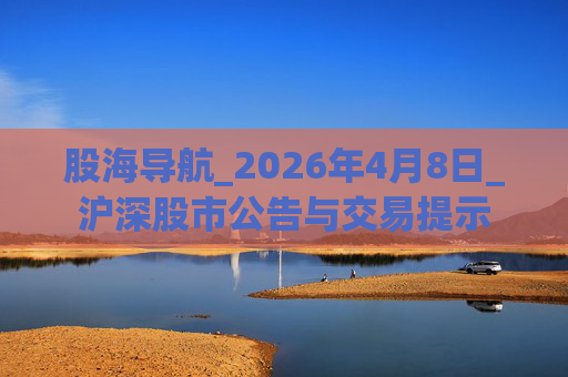 股海导航_2026年4月8日_沪深股市公告与交易提示