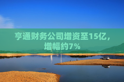 亨通财务公司增资至15亿，增幅约7%