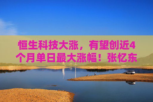 恒生科技大涨，有望创近4个月单日最大涨幅！张忆东：港股下半年仍有新高